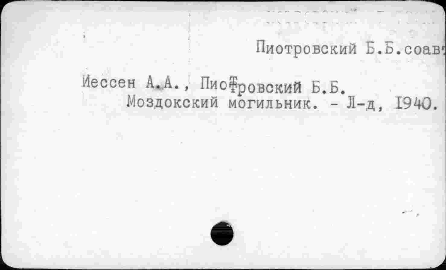 ﻿Пиотровский Б.Б.соав
Иессен А, А., Пиотровский Б.Б.
Моздокский могильник. - Л-д, 1940.